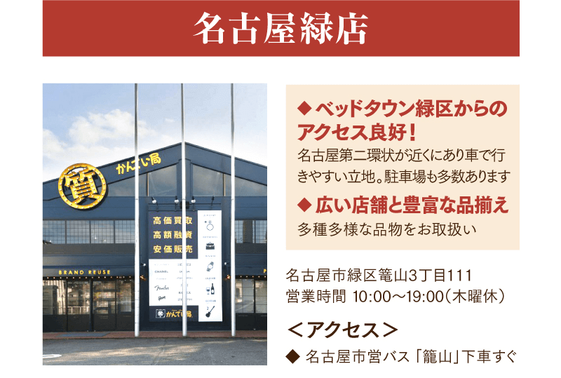 名古屋緑店　べッドタウン緑区からのアクセス良好！　名古屋第ニ環状が近くにあり車で行きやすい立地。駐車場も多数あり、広い店舗と豊富な品揃えで多種多様な品物をお取扱いしております。
    名古屋市緑区篭山3丁目111　営業時間10:00~19:00（木曜休）
    くアクセス>名古屋市営バス「篭山」下車すぐ    
    