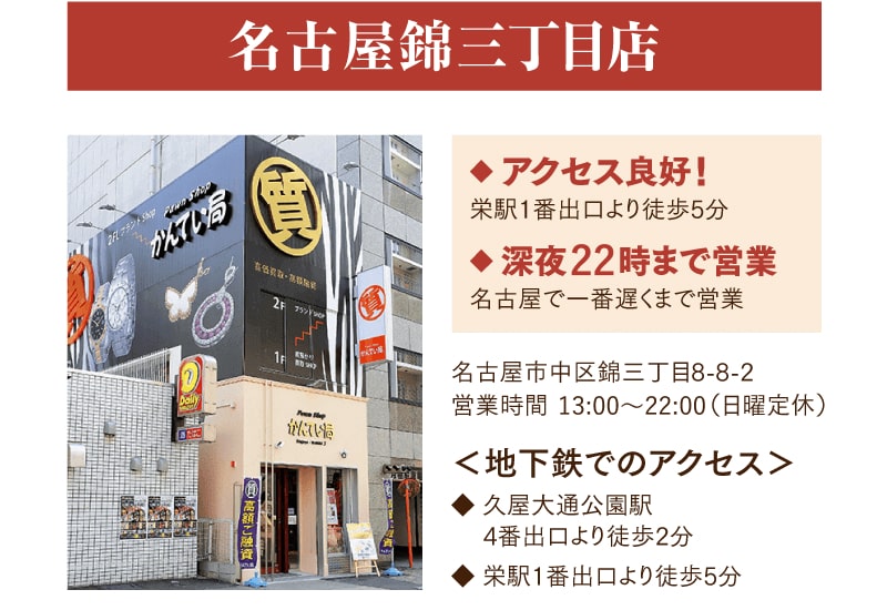 名古屋錦三丁目店　アクセス良好！栄駅1番出口より徒歩5分　深夜22時まで営業
    名古屋市中区錦三丁目8-8-2　営業時間13:00~23:00（日曜定休）
    く地下鉄でのアクセス>久屋大通駅4番出口より徒歩2分　栄駅1番出口より徒歩5分
    