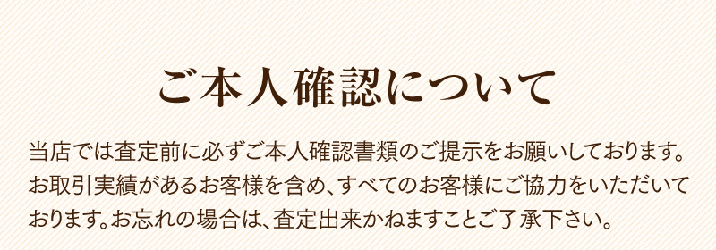 ご本人確認について　当店では査定前に必ずご本人確認書類のご提示をお願いしております。お取引実績があるお客様を含め、すべてのお客様にご協力をいただいております。お忘れの場合は、査定出来かねますことご了承下さい。