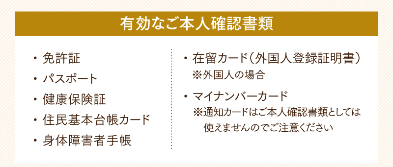有効なご本人確認書類　免許証・パスポート／健康保険証／住民基本台帳カード／身体障害者手帳／在留カード（外国人登録証明書）※外国人の場合／マイナンバーカード※通知カードはご本人確認書類としては使えませんのでご注意ください
  