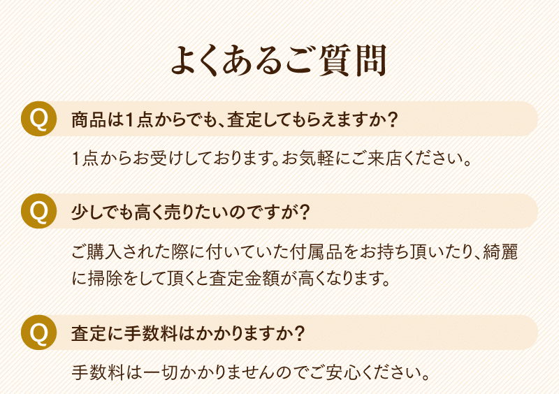 よくあるご質問
  Q.商品は1点からでも、査定してもらえますか?
  1点からお受けしております。お気軽にご来店ください。
  Q.少しでも高く売りたいのですが?
  ご購入された際に付いていた付属品をお持ち頂いたり、綺麗に掃除をして頂くと査定金額が高くなります。
  Q.査定に手数料はかかりますか?
  手数料は一切かかりませんのでご安心ください。
  