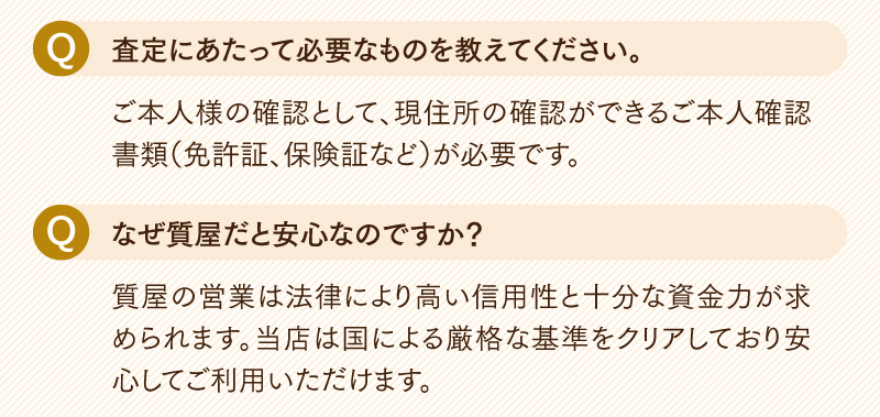 Q.査定にあたって必要なものを教えてください。
  ご本人様の確認として、現住所の確認ができるご本人確認書類(免許証、保険証など)が必要です。
  Q.なぜ質屋だと安心なのですか?
  質屋の営業は法律により高い信用性と十分な資金力が求められます。当店は国による厳格な基準をクリアしており安心してご利用いただけます。
  