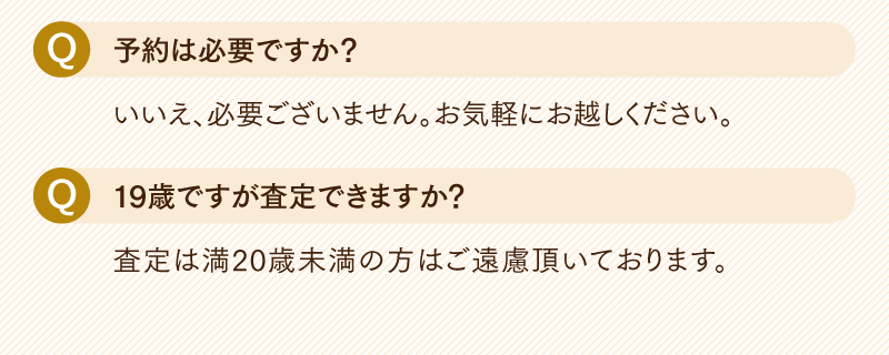 Q.予約は必要ですか?
  いいえ、必要ございません。お気軽にお越しくたさい。
  Q.19歳ですが査定できますか?
  査定は満20歳未満の方はご遠慮頂いております。
  
