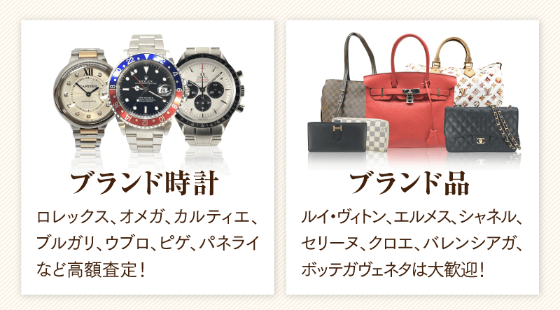 ブランド時計　ロレックス、オメガ、カルティエ、ブルガリ、ウブロ、ピゲ、パネライなど高額査定！
  ブランド品　ルイ・ヴィトン、エルメス、シャネル、セリーヌ、クロエ、バレンシアカ、ボッテガヴェネタは大歓迎！
  