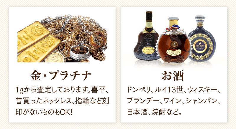 金・プラチナ　1gから査定しております。喜平、昔買ったネックレス、指輪など刻印がないものもOK!
  お酒　ドンペリ、ルイ13世、ウイスキー、ブランデー、ワイン、シャンパン、日本酒、焼酎など。
  