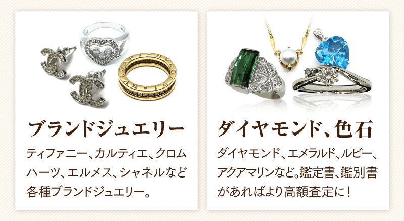 ブランドジュエリー　ティファニー、カルティエ、クロムハーツ、エルメス、シャネルなど各種ブランドジュエリー
  ダイヤモンド、色石　ダイヤモンド、エメラルド、ルビー、アクアマリンなど。鑑定書、鑑別書があればより高額査定に！
  