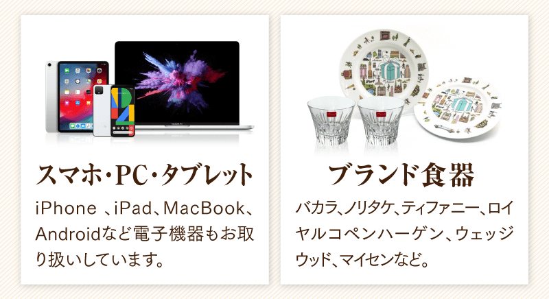 スマホ・PC・タブレット　iPhone、iPad、MacBook、Androidなど電子機器もお取り扱いしています。
  ブランド食器　バカラ、ノリタケ、ティファニー、ロイヤルコペンハ一ゲン、ウェッジウッド、マイセンなど。
  