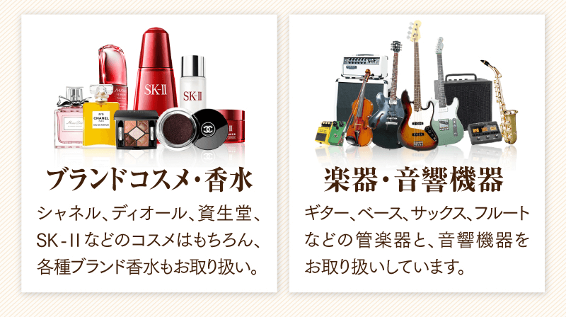 ブランドコスメ・香水　シャネル、ディオール、資生堂、SK-IIなどのコスメはもちろん、各種ブランド香水もお取り扱い。
  楽器・音響機器　ギター、べース、サックス、フルートなどの管楽器と、音響機器をお取り扱いしています。
  