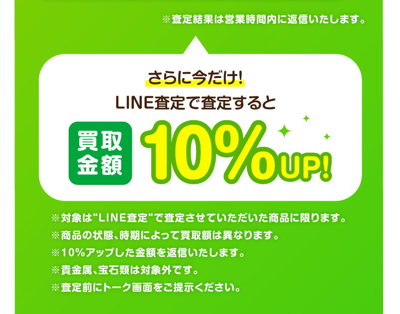 さらに今だけ！LINE査定で査定すると買取金額10％UP!　※対象は“凵NE査定“で査定させていただいた商品に限ります。　※商品の状態、時期によって買取額は異なります。　※10%アップした金額を返信いたします。　※責金属、宝石類は対象外です。　※査定前にトーク画面をこ提示ください。