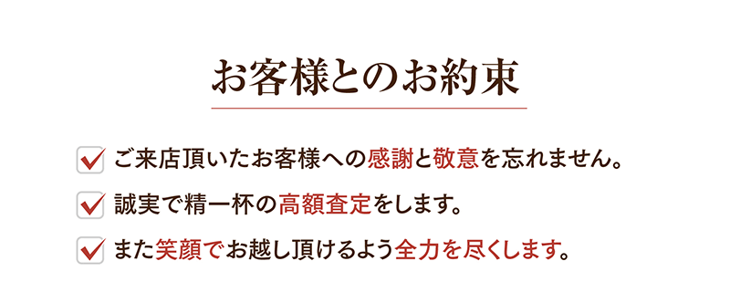 お客様とのお約東
  ・ご来店頂いたお客様への感謝と敬意を忘れません。
  ・誠実で精一杯の高額査定をします。
  ・また笑顔でお越し頂けるよう全力を尽くします。
  