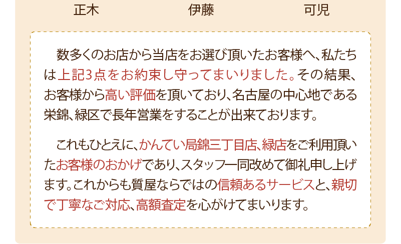 数多くのお店から当店をお選び頂いたお客様へ私たちは上記3点をお約束し守ってまいりました。その結果、お客様から高い評価を頂いており、名古屋の中心地である栄錦、緑区で長年営業をすることが出来ておリます。
  これもひとえに、かんてい局錦三丁目店、緑店をこ利用頂いたお客様のおかげであリ、スタッフ-同改めて御礼申し上げます。これからも質屋ならではの信頼あるサービスと、親切で丁寧な対応、高額査定を心がけてまいリます。
  