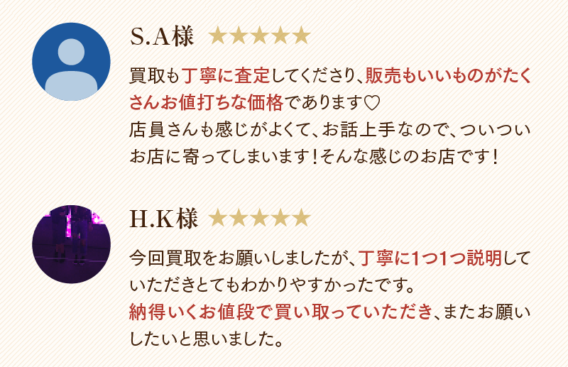 S.A様　買取も丁寧に査定してくださり、販売もいいものがたくさんお値打ちな価格であります。店員さんも感じがよくて、お話上手なので、ついついお店に寄ってしまいます!そんな感じのお店です!
  H.K様　今回買取をお願いしましたが、丁寧に1つ1つ説明していただきとてもわかりやすかったです。納得いくお値段で買い取っていただき、またお願いしたいと思いました。
  