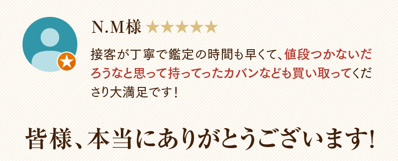 N.M様　接客が丁寧で鑑定の時間も早くて、値段つかないだろうなと思って持ってったカバンなども買い取ってくたさり大満足です!
  皆様、本当にありがとうございます!
  