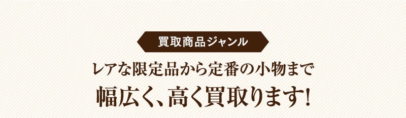 買取商品ジャンル　レアな限定品から定番の小物まで幅広く、高く買取ります！