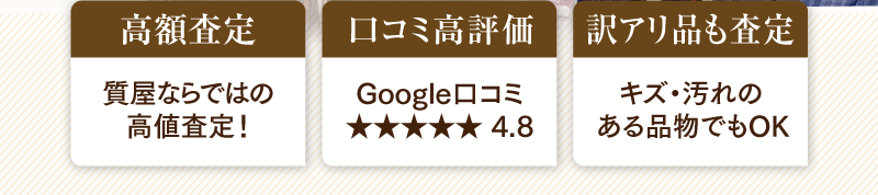 「高額査定」質屋ならではの高額査定！　「ロコミ高評価」Googleロコミ4.8　「訳アリ品も査定」キズ・汚れのある品物でもOK
