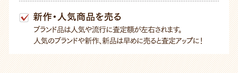 新作・人気商品を売る　ブランド品は人気や流行に査定額が左右されます。人気のブランドや新作、新品は早めに売ると査定アップに！