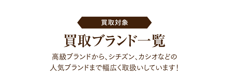 買取対象　買取ブランドー覧
  高級ブランドから、シチズン、カシオなどの人気ブランドまで幅広く取扱いしています！