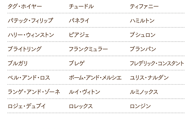 タグ・ホイヤー／チュードル／ティファニー／パテック・フィリップ／パネライ／ハミルトン／ハリー・ウィンストン／ピアジェ／ブシュロン／ブライトリング／フランクミュラー／ブランパン／ブルガリ／ブレゲ／フレデリック・コンスタント／ベル・アンド・ロス／ボーム・アンド・メルシエ／ユリス・ナルダン／ランゲ・アンド・ゾーネ／ルイ・ヴィトン／ルミノックス／ロジェ・デュブイ／ロレックス／ロンジン
