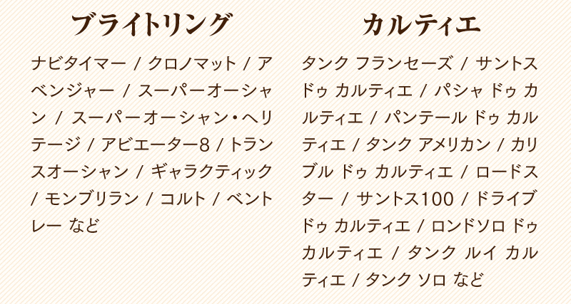 ブライトリング　ナビタイマー / クロノマット / アべンシャー / スーパーオーシャン / スーパーオーシャン・ヘリテージ / アビエーター8 / トランスオーシャン / ギャラクティック / モンブリラン / コルト / べントレーなど
  カルティエ　タンク フランセーズ / サントス ドゥ カルティエ / パシャ ドゥ カルティエ / パンテール ドゥ カルティエ / タンク アメリカン / カリブル ドゥ カルティエ / ロードスター / サントス100 / ドライブ ドゥ カルティエ / ロンドソロ ドゥ カルティエ / タンク ルイ カルティエ / タンク ソロなど
  