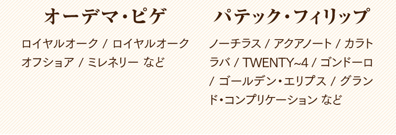 オーデマ・ピゲ　ロイヤルオーク / ロイヤルオーク オフショア / ミレネリーなど
  パテック・フィリップ　ノーチラス / アクアノート / カラトラバ / TWENTY~4 / コンドーロ / ゴールデン・エリプス / グランド・コンプリケーションなど