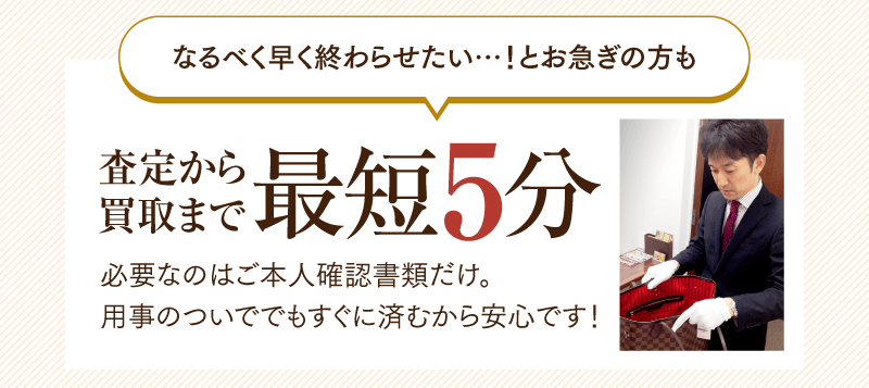 なるべく早く終わらせたい・・・！とお急ぎの方も　査定から買取まで最短5分で必要なのはご本人確認書類だけ。用事のついででもすぐに済むから安心です！