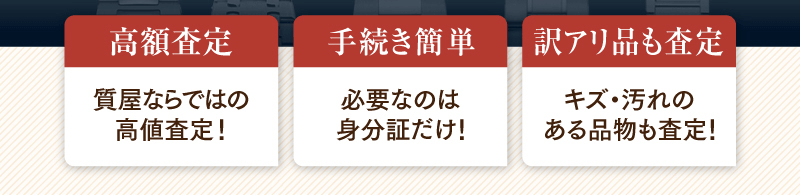 高額査定　質屋ならではの高値査定！／手続き簡単　必要なのは身分証だけ！／訳アリ品も査定　キズ・汚れのある品物も査定！