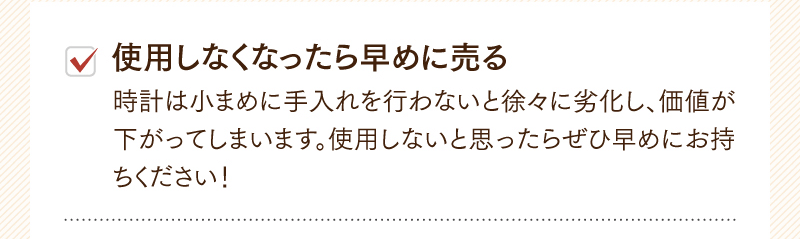 使用しなくなったら早めに売る　時計は小まめに手入れを行わないと徐々に劣化し、価値が下がってしまいます。使用しないと思ったらぜひ早めにお持ちください！