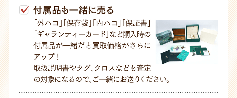 付属品も一緒に売る　「外ハコ」「保存袋」「内ハコ」「保証書」「ギャランティーカード」など購入時の付属品が一緒だと買取価格がさらにアップ！取扱説明書やタグ、クロスなども査定の対象になるので、ご一緒にお送りください。