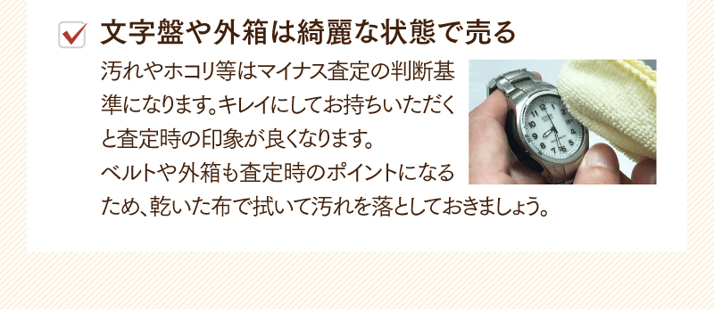 文字盤や外箱は綺麗な状態で売る　汚れやホコリ等はマイナス査定の判断基準になります。キレイにしてお持ちいただくと査定時の印象が良くなります。ベルトや外箱も査定時のポイントになるため、乾いた布で拭いて汚れを落としておきましよう。